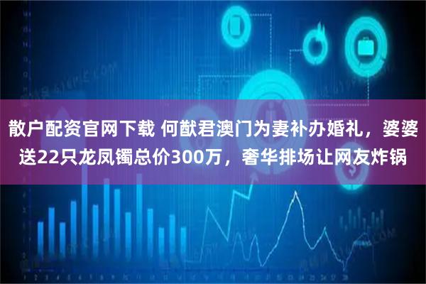 散户配资官网下载 何猷君澳门为妻补办婚礼，婆婆送22只龙凤镯总价300万，奢华排场让网友炸锅
